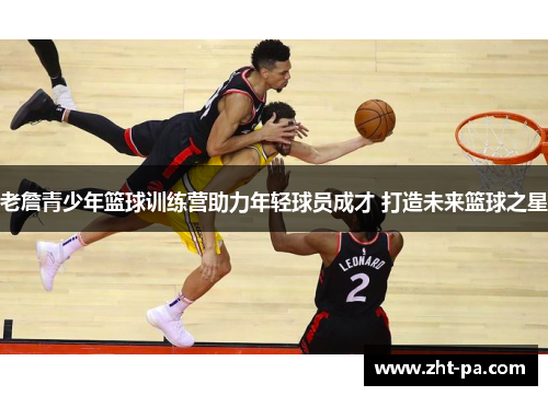 老詹青少年篮球训练营助力年轻球员成才 打造未来篮球之星