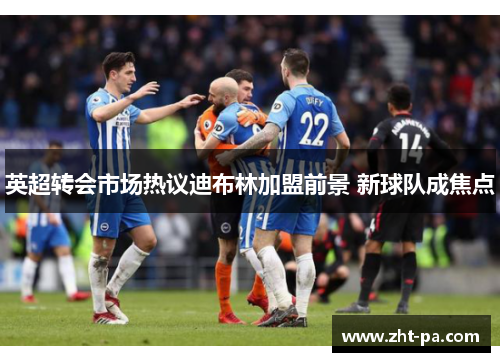 英超转会市场热议迪布林加盟前景 新球队成焦点