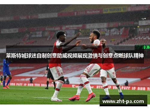 莱斯特城球迷自制创意助威视频展现激情与创意点燃球队精神