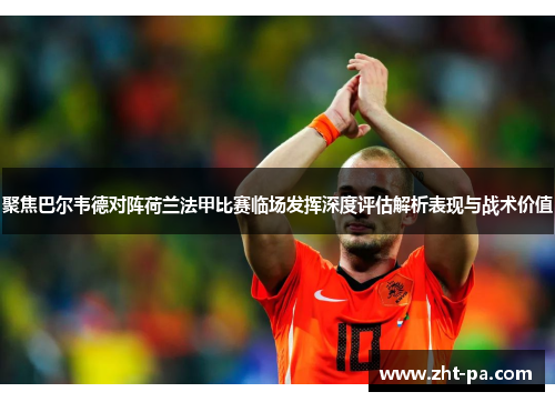聚焦巴尔韦德对阵荷兰法甲比赛临场发挥深度评估解析表现与战术价值