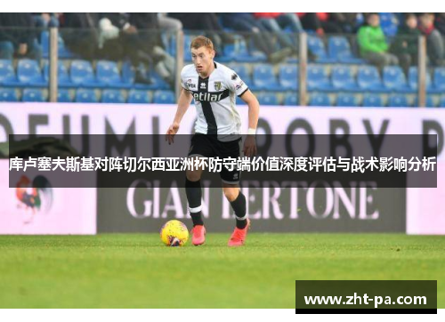 库卢塞夫斯基对阵切尔西亚洲杯防守端价值深度评估与战术影响分析