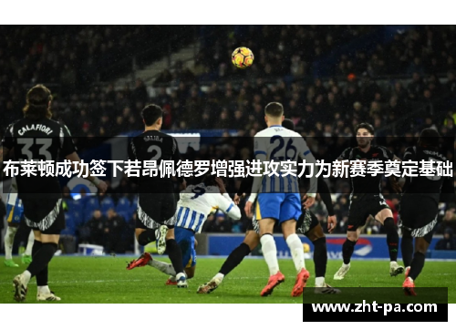 布莱顿成功签下若昂佩德罗增强进攻实力为新赛季奠定基础
