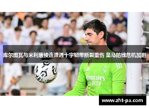 库尔图瓦与米利唐接连遭遇十字韧带断裂重伤 皇马防线危机加剧