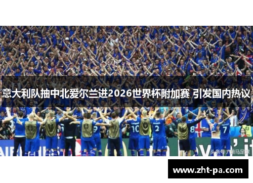 意大利队抽中北爱尔兰进2026世界杯附加赛 引发国内热议 意大利队抽中北爱尔兰进2026世界杯附加赛 引发国内热议