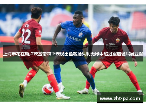 上海申花在斯卢茨基带领下表现出色客场失利无缘中超冠军遗憾屈居亚军 上海申花在斯卢茨基带领下表现出色客场失利无缘中超冠军遗憾屈居亚军