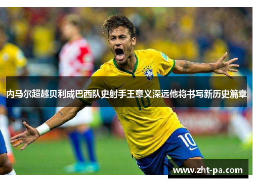内马尔超越贝利成巴西队史射手王意义深远他将书写新历史篇章 内马尔超越贝利成巴西队史射手王意义深远他将书写新历史篇章