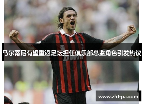 马尔蒂尼有望重返足坛担任俱乐部总监角色引发热议