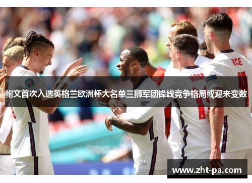鲍文首次入选英格兰欧洲杯大名单三狮军团锋线竞争格局或迎来变数