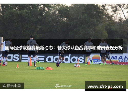 国际足球友谊赛最新动态:各大球队备战赛事和球员表现分析 国际足球友谊赛最新动态:各大球队备战赛事和球员表现分析