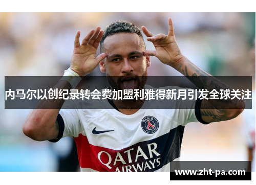 内马尔以创纪录转会费加盟利雅得新月引发全球关注