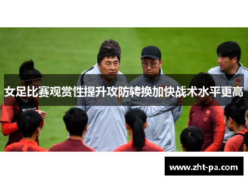 女足比赛观赏性提升攻防转换加快战术水平更高