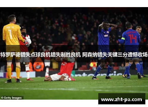 特罗萨德错失点球良机错失制胜良机 阿森纳错失关键三分遗憾收场 特罗萨德错失点球良机错失制胜良机 阿森纳错失关键三分遗憾收场