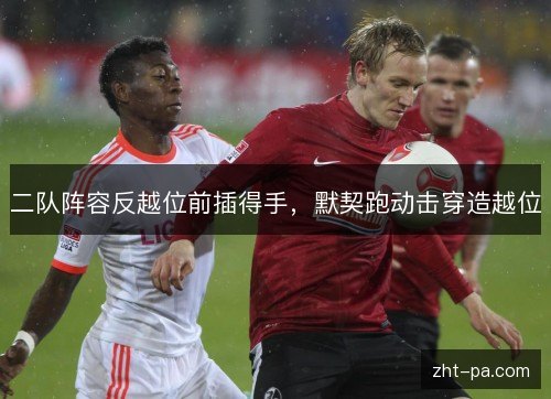 二队阵容反越位前插得手,默契跑动击穿造越位 二队阵容反越位前插得手,默契跑动击穿造越位